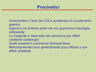 Incrementano il tono del LES e accellerano lo svuotamento
gastrico
Agiscono sul sintomo pirosi ma non guariscono l’esofagite
sottostante
La Cisapride e’ stata tolta dal commercio per effetti
collaterali cardiologici
Quelli presenti in commercio (Domperidone,
Metoclopramide) sono generalmente poco efficaci o con
effetti collaterali
Procinetici
 
