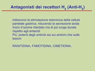 Inibiscono la stimolazione istaminica della cellula
parietale gastrica, riducendo la secrezione acida
Inizio d’azione ritardato ma di più lunga durata
rispetto agli antacidi
Piu’ potenti degli anticidi sia sui sintomi che sulle
lesioni
RANITIDINA, FAMOTIDINA, CIMETIDINA..
Antagonisti dei recettori H2
(Anti-H2
)
 