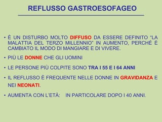 REFLUSSO GASTROESOFAGEO
• È UN DISTURBO MOLTO DIFFUSO DA ESSERE DEFINITO “LA
MALATTIA DEL TERZO MILLENNIO” IN AUMENTO, PERCHÉ È
CAMBIATO IL MODO DI MANGIARE E DI VIVERE.
• PIÙ LE DONNE CHE GLI UOMINI
• LE PERSONE PIÙ COLPITE SONO TRA I 55 E I 64 ANNI
• IL REFLUSSO È FREQUENTE NELLE DONNE IN GRAVIDANZA E
NEI NEONATI.
• AUMENTA CON L’ETÀ: IN PARTICOLARE DOPO I 40 ANNI.
 
