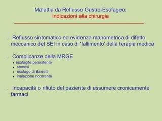 Reflusso sintomatico ed evidenza manometrica di difetto
meccanico del SEI in caso di 'fallimento' della terapia medica
Complicanze della MRGE
esofagite persistente
stenosi
esofago di Barrett
inalazione ricorrente
Incapacità o rifiuto del paziente di assumere cronicamente
farmaci
Malattia da Reflusso Gastro-Esofageo:
Indicazioni alla chirurgia
 