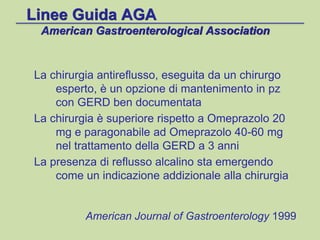 Linee Guida AGA
American Gastroenterological Association
La chirurgia antireflusso, eseguita da un chirurgo
esperto, è un opzione di mantenimento in pz
con GERD ben documentata
La chirurgia è superiore rispetto a Omeprazolo 20
mg e paragonabile ad Omeprazolo 40-60 mg
nel trattamento della GERD a 3 anni
La presenza di reflusso alcalino sta emergendo
come un indicazione addizionale alla chirurgia
American Journal of Gastroenterology 1999
 