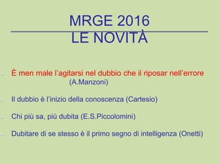 È men male l’agitarsi nel dubbio che il riposar nell’errore
(A.Manzoni)
Il dubbio è l’inizio della conoscenza (Cartesio)
Chi più sa, più dubita (E.S.Piccolomini)
Dubitare di se stesso è il primo segno di intelligenza (Onetti)
MRGE 2016
LE NOVITÀ
 