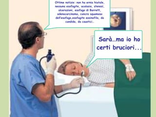 Sarà…ma io ho
certi bruciori...
Ottime notizie: non ha ernia hiatale,
nessuna esofagite, acalasia, stenosi,
ulcerazioni, esofago di Barrett,
adenocarcinoma, cancro squamoso
dell’esofago,esofagite eosinofila, da
candida, da caustici…
 