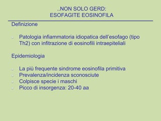 ..NON SOLO GERD:
ESOFAGITE EOSINOFILA
Definizione
Patologia infiammatoria idiopatica dell’esofago (tipo
Th2) con infitrazione di eosinofili intraepiteliali
Epidemiologia
La più frequente sindrome eosinofila primitiva
Prevalenza/incidenza sconosciute
Colpisce specie i maschi
Picco di insorgenza: 20-40 aa
 