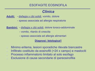 Clinica
Adulti: - disfagia x cibi solidi, vomito, dolore
- spesso associata ad allergie respiratorie
Bambini: - disfagia x cibi solidi, dolore toraco-addominale
- vomito, ritardo di crescita
- spesso associata ad allergie alimentari
Diagnosi: Istologica!!
Minimo eritema, lesioni sporadiche rilevate biancastre
Infiltrato costituito da eosinofili (>24 x campo) e mastociti
Processo infiammatorio limitato al solo esofago
Esclusione di cause secondarie di ipereosinofilia
ESOFAGITE EOSINOFILA
 