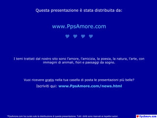 Questa presentazione è stata distribuita da:
www.PpsAmore.com

I temi trattati dal nostro sito sono l’amore, l’amicizia, la poesia, la natura, l’arte, con
immagini di animali, fiori e paesaggi da sogno.
Vuoi ricevere gratis nella tua casella di posta le presentazioni più belle?
Iscriviti qui: www.PpsAmore.com/news.html
*PpsAmore.com ha curato solo la distribuzione di questa presentazione. Tutti i diritti sono riservati ai rispettivi autori.
 