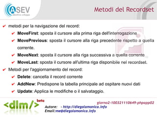 giorno2-100321110649-phpapp02
Autore: - http://diegolamonica.info
Email:me@diegolamonica.info
Metodi del Recordset
✔ metodi per la navigazione del record:
✔ MoveFirst: sposta il cursore alla prima riga dell'interrogazione
✔ MovePrevious: sposta il cursore alla riga precedente rispetto a quella
corrente.
✔ MoveNext: sposta il cursore alla riga successiva a quella corrente
✔ MoveLast: sposta il cursore all'ultima riga disponibile nel recordset.
✔ Metodi per l'aggiornamento del record:
✔ Delete: cancella il record corrente
✔ AddNew: Predispone la tabella principale ad ospitare nuovi dati
✔ Update: Applica le modifiche o il salvataggio.
 