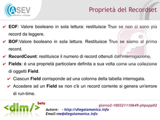 giorno2-100321110649-phpapp02
Autore: - http://diegolamonica.info
Email:me@diegolamonica.info
Proprietà del Recordset
✔ EOF: Valore booleano in sola lettura: restituisce True se non ci sono più
record da leggere.
✔ BOF:Valore booleano in sola lettura. Restituisce True se siamo al primo
record.
✔ RecordCount: restituisce il numero di record ottenuti dall'interrogazione.
✔ Fields: è una proprietà particolare definita a sua volta come una collezione
di oggetti Field.
✔ Ciascun Field corrisponde ad una colonna della tabella interrogata.
✔ Accedere ad un Field se non c'è un record corrente si genera un'errore
di run-time.
 
