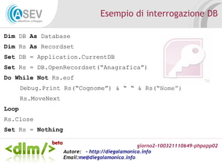giorno2-100321110649-phpapp02
Autore: - http://diegolamonica.info
Email:me@diegolamonica.info
Esempio di interrogazione DB
Dim DB As Database
Dim Rs As Recordset
Set DB = Application.CurrentDB
Set Rs = DB.OpenRecordset(“Anagrafica”)
Do While Not Rs.eof
Debug.Print Rs(“Cognome”) & “ “ & Rs(“Nome”)
Rs.MoveNext
Loop
Rs.Close
Set Rs = Nothing
 