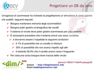 giorno2-100321110649-phpapp02
Autore: - http://diegolamonica.info
Email:me@diegolamonica.info
Progettare un DB da zero
Un'agenzia di scommesse ha richiesto la progettazione un simulatore di corse ippiche
che soddifi i seguenti requisiti:
✔ Bisogna mantenere memoria degli scommettitori
✔ Bisogna poter gestire un'anagrafica dei cavalli
✔ Il sistema di vincite deve poter gestire scommesse per piazzamento
✔ È necessario prevedere che il sistema simuli una corsa completa
✔ è dovranno essere il rispettate le seguenti condizioni:
✔ 0.1% di possibilità che un cavallo si infortuni
✔ 30% di possibilità che non avanzi rispetto agli altri
✔ Il restante 59.9% che il cavallo avanzi verso il traguardo
✔ Per ciascuna corsa bisogna tener traccia delle vincite
 