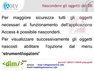 giorno2-100321110649-phpapp02
Autore: - http://diegolamonica.info
Email:me@diegolamonica.info
Nascondere gli oggetti del DB
Per maggiore sicurezza tutti gli oggetti
necessari al funzionamento dell'applicazione
Access è possibile nasconderli.
Per visualizzare successivamente gli oggetti
nascosti abilitare l'opzione dal menu
“strumentiopzioni”
 