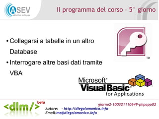 giorno2-100321110649-phpapp02
Autore: - http://diegolamonica.info
Email:me@diegolamonica.info
Il programma del corso – 5° giorno
● Collegarsi a tabelle in un altro
Database
● Interrogare altre basi dati tramite
VBA
 