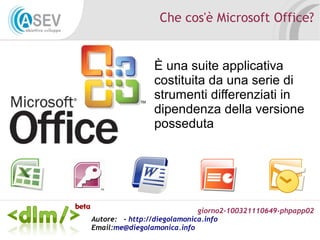 giorno2-100321110649-phpapp02
Autore: - http://diegolamonica.info
Email:me@diegolamonica.info
Che cos'è Microsoft Office?
È una suite applicativa
costituita da una serie di
strumenti differenziati in
dipendenza della versione
posseduta
 