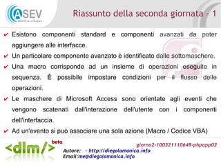 giorno2-100321110649-phpapp02
Autore: - http://diegolamonica.info
Email:me@diegolamonica.info
Riassunto della seconda giornata – 1
✔ Esistono componenti standard e componenti avanzati da poter
aggiungere alle interfacce.
✔ Un particolare componente avanzato è identificato dalle sottomaschere.
✔ Una macro corrisponde ad un insieme di operazioni eseguite in
sequenza. È possibile impostare condizioni per il flusso delle
operazioni.
✔ Le maschere di Microsoft Access sono orientate agli eventi che
vengono scatenati dall'interazione dell'utente con i componenti
dell'interfaccia.
✔ Ad un'evento si può associare una sola azione (Macro / Codice VBA)
 