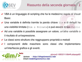 giorno2-100321110649-phpapp02
Autore: - http://diegolamonica.info
Email:me@diegolamonica.info
Riassunto della seconda giornata – 2
✔ VBA è un linguaggio di scripting che ha le medesime regole di Visual
Basic
✔ Una variabile è definita tramite la parola chiave Dim e di default ha
una visibilità limitata (Dim o Private) o può essere di tipo Public
✔ Ad una variabile è possibile assegnare un valore, un'altra variabile o
il risultato di un'espressione.
✔ Le classi sono strutture che raggruppano proprietà e metodi
✔ I componenti delle maschere sono classi che implementano
un'interfaccia grafica e gli eventi.
 