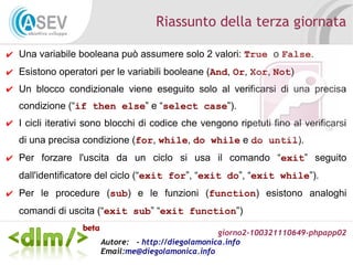 giorno2-100321110649-phpapp02
Autore: - http://diegolamonica.info
Email:me@diegolamonica.info
Riassunto della terza giornata
✔ Una variabile booleana può assumere solo 2 valori: True o False.
✔ Esistono operatori per le variabili booleane (And, Or, Xor, Not)
✔ Un blocco condizionale viene eseguito solo al verificarsi di una precisa
condizione (“if then else” e “select case”).
✔ I cicli iterativi sono blocchi di codice che vengono ripetuti fino al verificarsi
di una precisa condizione (for, while, do while e do until).
✔ Per forzare l'uscita da un ciclo si usa il comando “exit” seguito
dall'identificatore del ciclo (“exit for”, “exit do”, “exit while”).
✔ Per le procedure (sub) e le funzioni (function) esistono analoghi
comandi di uscita (“exit sub” “exit function”)
 