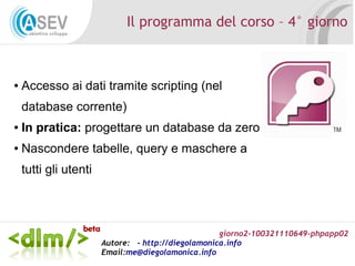 giorno2-100321110649-phpapp02
Autore: - http://diegolamonica.info
Email:me@diegolamonica.info
Il programma del corso – 4° giorno
● Accesso ai dati tramite scripting (nel
database corrente)
● In pratica: progettare un database da zero
● Nascondere tabelle, query e maschere a
tutti gli utenti
 