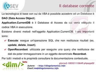 giorno2-100321110649-phpapp02
Autore: - http://diegolamonica.info
Email:me@diegolamonica.info
Il database corrente
La tecnologica di base con cui da VBA è possibile accedere ad un Database è
DAO (Data Access Object).
Application.CurrentDB è il Database di Access da cui verrà eseguito il
codice VBA in esecuzione.
Esistono diversi metodi nell'oggetto Application.CurrentDB. I più importanti
sono:
✔ Execute: esegue un'operazione SQL che non restituisce risultati (es.
update, delete, insert).
✔ OpenRecordset: utilizzata per eseguire una query che restituisce dei
dati da poter immagazzinare in un oggetto denominato Recordset.
Per tutti i metodi e le proprietà consultare la documentazione contestuale.
 
