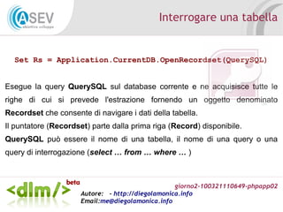 giorno2-100321110649-phpapp02
Autore: - http://diegolamonica.info
Email:me@diegolamonica.info
Interrogare una tabella
Set Rs = Application.CurrentDB.OpenRecordset(QuerySQL)
Esegue la query QuerySQL sul database corrente e ne acquisisce tutte le
righe di cui si prevede l'estrazione fornendo un oggetto denominato
Recordset che consente di navigare i dati della tabella.
Il puntatore (Recordset) parte dalla prima riga (Record) disponibile.
QuerySQL può essere il nome di una tabella, il nome di una query o una
query di interrogazione (select … from … where … )
 