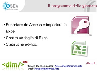Il programma della giornata



●   Esportare da Access e importare in
    Excel
●   Creare un foglio di Excel
●   Statistiche ad-hoc



                                                                      Giorno 8
                Autore: Diego La Monica - http://diegolamonica.info
                Email:me@diegolamonica.info
 