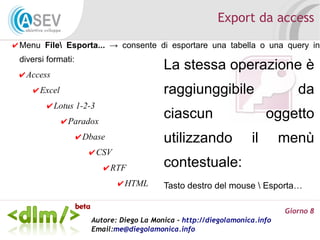 Export da access
✔ Menu File Esporta... → consente di esportare una tabella o una query in
 diversi formati:
                                           La stessa operazione è
 ✔ Access
    ✔ Excel                                raggiunggibile                       da
        ✔ Lotus 1-2-3
              ✔ Paradox
                                           ciascun                       oggetto
                    ✔ Dbase                utilizzando              il       menù
                       ✔ CSV
                          ✔ RTF            contestuale:
                               ✔ HTML      Tasto destro del mouse  Esporta…

                                                                             Giorno 8
                       Autore: Diego La Monica - http://diegolamonica.info
                       Email:me@diegolamonica.info
 