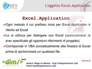 L'oggetto Excel.Application


             Excel.Application
✔Ogni metodo il cui prefisso inzia per Excel.Application è
 riferito ad Excel
✔Lo si utilizza per dialogare con Excel (assicurandosi di
 aver specificato gli opportuni riferimenti di progetto).
✔Corrisponde in VBA concettualmente alla finestra di Excel
 prima di aprire/creare un qualsiasi file.

                                                                      Giorno 8
                Autore: Diego La Monica - http://diegolamonica.info
                Email:me@diegolamonica.info
 