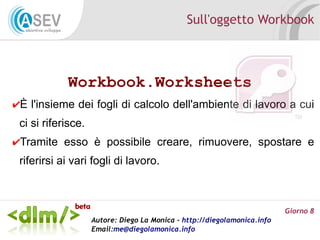 Sull'oggetto Workbook



            Workbook.Worksheets
✔È l'insieme dei fogli di calcolo dell'ambiente di lavoro a cui
 ci si riferisce.
✔Tramite esso è possibile creare, rimuovere, spostare e
 riferirsi ai vari fogli di lavoro.



                                                                          Giorno 8
                    Autore: Diego La Monica - http://diegolamonica.info
                    Email:me@diegolamonica.info
 