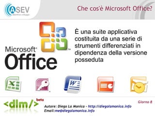 Che cos'è Microsoft Office?


                 È una suite applicativa
                 costituita da una serie di
                 strumenti differenziati in
                 dipendenza della versione
                 posseduta




                                                      Giorno 8
Autore: Diego La Monica - http://diegolamonica.info
Email:me@diegolamonica.info
 