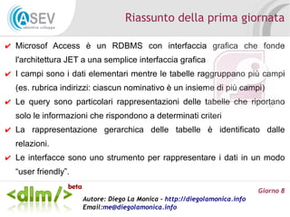Riassunto della prima giornata

✔ Microsof Access è un RDBMS con interfaccia grafica che fonde
  l'architettura JET a una semplice interfaccia grafica
✔ I campi sono i dati elementari mentre le tabelle raggruppano più campi
  (es. rubrica indirizzi: ciascun nominativo è un insieme di più campi)
✔ Le query sono particolari rappresentazioni delle tabelle che riportano
  solo le informazioni che rispondono a determinati criteri
✔ La rappresentazione gerarchica delle tabelle è identificato dalle
  relazioni.
✔ Le interfacce sono uno strumento per rappresentare i dati in un modo
  “user friendly”.

                                                                           Giorno 8
                     Autore: Diego La Monica - http://diegolamonica.info
                     Email:me@diegolamonica.info
 