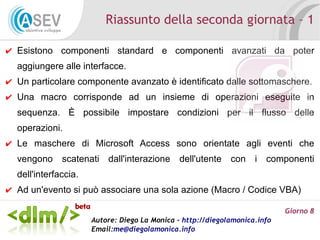 Riassunto della seconda giornata – 1

✔ Esistono componenti standard e componenti avanzati da poter
  aggiungere alle interfacce.
✔ Un particolare componente avanzato è identificato dalle sottomaschere.
✔ Una macro corrisponde ad un insieme di operazioni eseguite in
  sequenza. È possibile impostare condizioni per il flusso delle
  operazioni.
✔ Le maschere di Microsoft Access sono orientate agli eventi che
  vengono scatenati dall'interazione dell'utente con i componenti
  dell'interfaccia.
✔ Ad un'evento si può associare una sola azione (Macro / Codice VBA)

                                                                            Giorno 8
                      Autore: Diego La Monica - http://diegolamonica.info
                      Email:me@diegolamonica.info
 