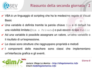 Riassunto della seconda giornata – 2

✔ VBA è un linguaggio di scripting che ha le medesime regole di Visual
  Basic
✔ Una variabile è definita tramite la parola chiave Dim e di default ha
  una visibilità limitata (Dim o Private) o può essere di tipo Public
✔ Ad una variabile è possibile assegnare un valore, un'altra variabile o
  il risultato di un'espressione.
✔ Le classi sono strutture che raggruppano proprietà e metodi
✔ I componenti delle maschere sono classi che implementano
  un'interfaccia grafica e gli eventi.

                                                                           Giorno 8
                     Autore: Diego La Monica - http://diegolamonica.info
                     Email:me@diegolamonica.info
 
