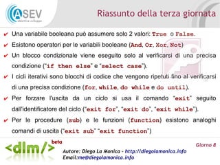 Riassunto della terza giornata

✔ Una variabile booleana può assumere solo 2 valori: True o False.
✔ Esistono operatori per le variabili booleane (And, Or, Xor, Not)
✔ Un blocco condizionale viene eseguito solo al verificarsi di una precisa
   condizione (“if then else” e “select case”).
✔ I cicli iterativi sono blocchi di codice che vengono ripetuti fino al verificarsi
   di una precisa condizione (for, while, do while e do until).
✔ Per forzare l'uscita da un ciclo si usa il comando “exit” seguito
   dall'identificatore del ciclo (“exit for”, “exit do”, “exit while”).
✔ Per le procedure (sub) e le funzioni (function) esistono analoghi
   comandi di uscita (“exit sub” “exit function”)

                                                                             Giorno 8
                       Autore: Diego La Monica - http://diegolamonica.info
                       Email:me@diegolamonica.info
 