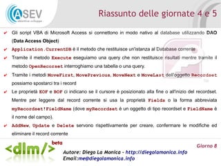 Riassunto delle giornate 4 e 5
✔   Gli script VBA di Microsoft Access si connettono in modo nativo al database utilizzando DAO
    (Data Access Object)
✔   Application.CurrentDB è il metodo che restituisce un'istanza al Database corrente
✔   Tramite il metodo Execute eseguiamo una query che non restituisce risultati mentre tramite il
    metodo OpenRecorset interroghiamo una tabella o una query.
✔   Tramite i metodi MoveFirst, MovePrevious, MoveNext e MoveLast dell'oggetto Recordset
    possiamo spostarci tra i record
✔   Le proprietà EOF e BOF ci indicano se il cursore è posizionato alla fine o all'inizio del recordset.
    Mentre per leggere dal record corrente si usa la proprietà Fields o la forma abbreviata
    myRecordset!FieldName (dove myRecordset è un oggetto di tipo recordset e FieldName è
    il nome del campo).
✔   AddNew, Update e Delete servono rispettivamente per creare, confermare le modifiche ed
    eliminare il record corrente

                                                                                              Giorno 8
                             Autore: Diego La Monica - http://diegolamonica.info
                             Email:me@diegolamonica.info
 