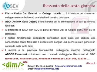 Riassunto della sesta giornata
✔ File → Carica Dati Esterni → Collega tabelle … è il metodo per creare un
   collegamento simbolico ad una tabella di un altro database.
✔ ADO (ActiveX Data Object) è una libreria per la connessione ai dati da diverse
   fonti dati.
✔ A differenza di DAO, con ADO si parla di Fonte Dati (o Origine Dati), non più di
   Database.
✔ I metodi fondamentali dell'oggetto connection sono open per stabilire una
   connessione con la fonte dati e execute che esegue una query (o più in genere un
   comando sulla fonte dati).
✔ I   metodi     e   le   proprietà   fondamentali   dell'oggetto   recordet    dell'oggetto
   ADODB.Recordset coincidono con i metodi dell'oggetto Recordset di DAO
   MoveFirst, MovePrevious, MoveNext e MoveLast, EOF, BOF, Fields …
                                                                                   Giorno 8
                          Autore: Diego La Monica - http://diegolamonica.info
                          Email:me@diegolamonica.info
 