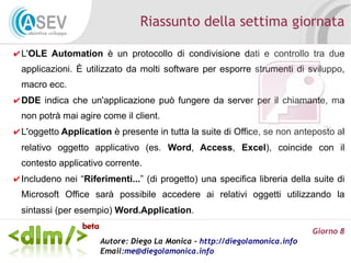 Riassunto della settima giornata

✔ L'OLE Automation è un protocollo di condivisione dati e controllo tra due
 applicazioni. È utilizzato da molti software per esporre strumenti di sviluppo,
 macro ecc.
✔ DDE indica che un'applicazione può fungere da server per il chiamante, ma
 non potrà mai agire come il client.
✔ L'oggetto Application è presente in tutta la suite di Office, se non anteposto al
 relativo oggetto applicativo (es. Word, Access, Excel), coincide con il
 contesto applicativo corrente.
✔ Includeno nei “Riferimenti...” (di progetto) una specifica libreria della suite di
 Microsoft Office sarà possibile accedere ai relativi oggetti utilizzando la
 sintassi (per esempio) Word.Application.

                                                                           Giorno 8
                     Autore: Diego La Monica - http://diegolamonica.info
                     Email:me@diegolamonica.info
 