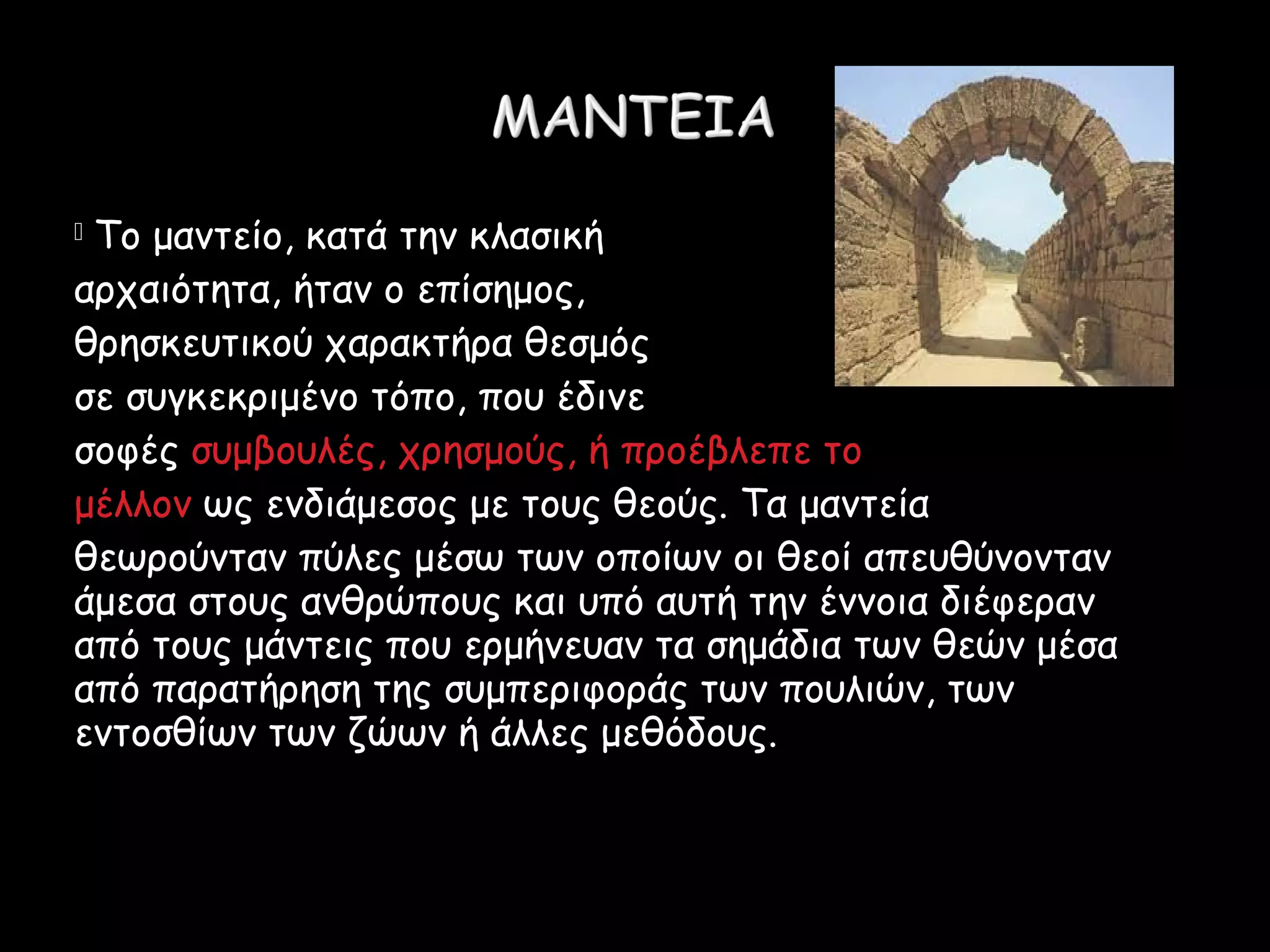  Το μαντείο, κατά την κλασική
αρχαιότητα, ήταν ο επίσημος,
θρησκευτικού χαρακτήρα θεσμός
σε συγκεκριμένο τόπο, που έδινε
σοφές συμβουλές, χρησμούς, ή προέβλεπε το
μέλλον ως ενδιάμεσος με τους θεούς. Τα μαντεία
θεωρούνταν πύλες μέσω των οποίων οι θεοί απευθύνονταν
άμεσα στους ανθρώπους και υπό αυτή την έννοια διέφεραν
από τους μάντεις που ερμήνευαν τα σημάδια των θεών μέσα
από παρατήρηση της συμπεριφοράς των πουλιών, των
εντοσθίων των ζώων ή άλλες μεθόδους.
 