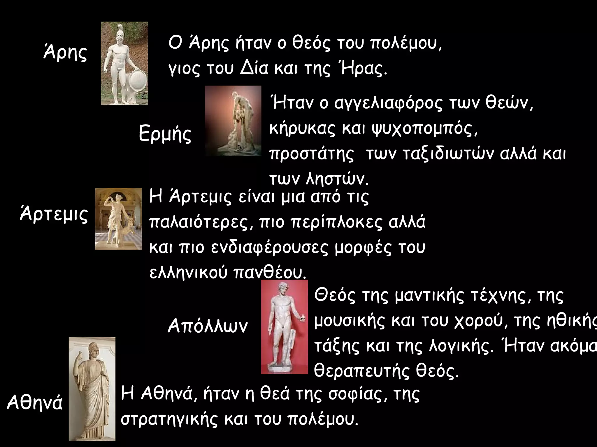 Άρης Ο Άρης ήταν ο θεός του πολέμου,
γιος του Δία και της Ήρας.
Ερμής
Ήταν ο αγγελιαφόρος των θεών,
κήρυκας και ψυχοπομπός,
προστάτης των ταξιδιωτών αλλά και
των ληστών.
Άρτεμις
H Άρτεμις είναι μια από τις
παλαιότερες, πιο περίπλοκες αλλά
και πιο ενδιαφέρουσες μορφές του
ελληνικού πανθέου.
Απόλλων
Θεός της μαντικής τέχνης, της
μουσικής και του χορού, της ηθικής
τάξης και της λογικής. Ήταν ακόμα
θεραπευτής θεός.
Αθηνά Η Αθηνά, ήταν η θεά της σοφίας, της
στρατηγικής και του πολέμου.
 