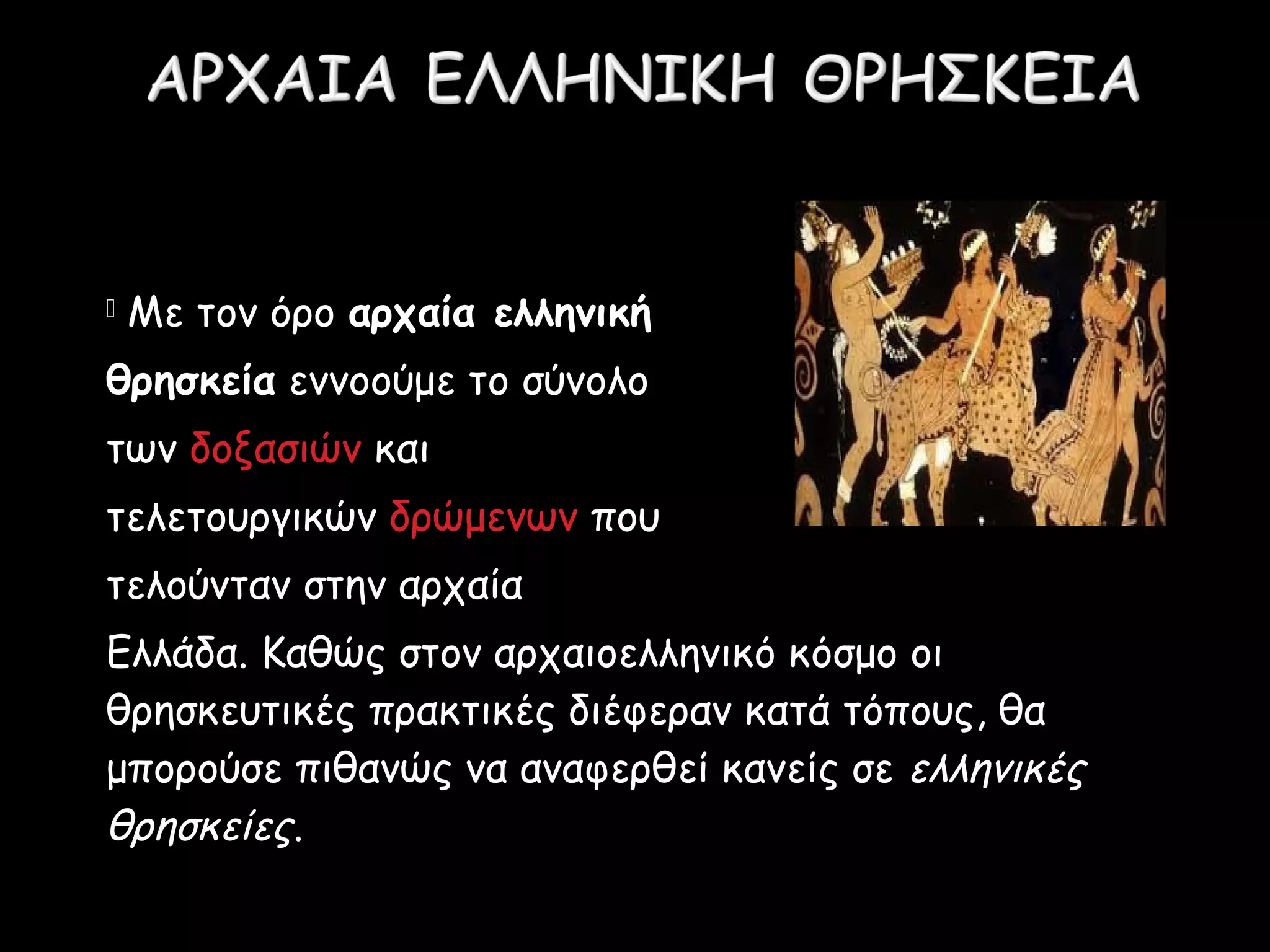  
 Με τον όρο αρχαία ελληνική
θρησκεία εννοούμε το σύνολο
των δοξασιών και
τελετουργικών δρώμενων που
τελούνταν στην αρχαία
Ελλάδα. Καθώς στον αρχαιοελληνικό κόσμο οι
θρησκευτικές πρακτικές διέφεραν κατά τόπους, θα
μπορούσε πιθανώς να αναφερθεί κανείς σε ελληνικές
θρησκείες.
 