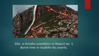Εδώ οι Κούρδοι γιορτάζουν το Νορουζ και η
φωτιά είναι το σύμβολο της γιορτής.
 