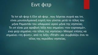 Ειντ φιτρ
Το Ιντ αλ-φιτρ ή Εΐντ αλ-φιτρ , που λέγεται συχνά και Ιντ,
είναι μουσουλμανική εορτή που γίνεται μετά το τέλος του
μήνα Ραμαντάν του ισλαμικού ιερού μήνα της νηστείας.
Το ιντ είναι μια αραβική λέξη που σημαίνει «τον εορτασμό»,
ενώ φιτρ σημαίνει «το τέλος της νηστείας» Μπορεί επίσης να
σημαίνει «τη φύση», από τη λέξη «fitrah» και συμβολίζει έτσι το
τέλος της περιόδου νηστείας.
 