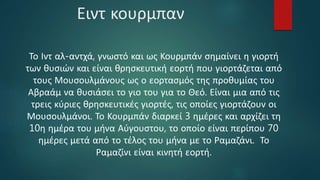 Ειντ κουρμπαν
Το Ιντ αλ-αντχά, γνωστό και ως Κουρμπάν σημαίνει η γιορτή
των θυσιών και είναι θρησκευτική εορτή που γιορτάζεται από
τους Μουσουλμάνους ως ο εορτασμός της προθυμίας του
Αβραάμ να θυσιάσει το γιο του για το Θεό. Είναι μια από τις
τρεις κύριες θρησκευτικές γιορτές, τις οποίες γιορτάζουν οι
Μουσουλμάνοι. Το Κουρμπάν διαρκεί 3 ημέρες και αρχίζει τη
10η ημέρα του μήνα Αύγουστου, το οποίο είναι περίπου 70
ημέρες μετά από το τέλος του μήνα με το Ραμαζάνι. Το
Ραμαζίνι είναι κινητή εορτή.
 