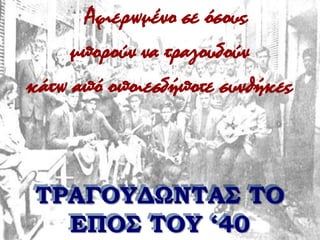 Αφιερωμένο σε όσους μπορούν να τραγουδούν κάτω από οποιεσδήποτε συνθήκες ΤΡΑΓΟΥΔΩΝΤΑΣ ΤΟ ΕΠΟΣ ΤΟΥ ‘40