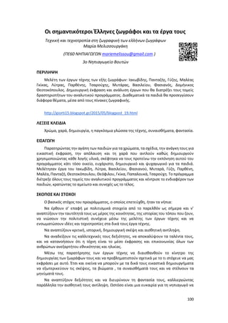 100
Οι σημαντικότεροι Έλληνες ζωγράφοι και τα έργα τους
Τεχνική και τεχνοτροπία στη ζωγραφική των ελλήνων ζωγράφων
Μαρία Μελισσουργάκη
(ΠΕ60 ΝΗΠΙΑΓΩΓΩΝ mariemelissou@gmail.com )
3ο Νηπιαγωγείο Βουτών
ΠΕΡΙΛΗΨΗ
Μελέτη των έργων τέχνης των εξής ζωγράφων: Ιακωβίδης, Πανταζής, Γύζης, Μαλέας
Γκίκας, Λύτρας, Παρθένης, Τσαρούχης, Μυτάρας, Βασιλείου, Φασιανός, Δομήνικος
Θεοτοκόπουλος. Δημιουργική έκφραση και ανάλυση έργων που θα διατρέξει τους τομείς
δραστηριοτήτων του αναλυτικού προγράμματος. Διαθεματικά τα παιδιά θα προσεγγίσουν
διάφορα θέματα, μέσα από τους πίνακες ζωγραφικής.
http://giorti15.blogspot.gr/2015/05/blogpost_19.html
ΛΕΞΕΙΣ ΚΛΕΙΔΙΑ
Χρώμα, χαρά, δημιουργία, η παγκόσμια γλώσσα της τέχνης, συναισθήματα, φαντασία.
ΕΙΣΑΓΩΓH
Παρατηρώντας την αγάπη των παιδιών για τα χρώματα, τα σχέδια, την ανάγκη τους για
εικαστική έκφραση, την απόλαυση και τη χαρά που αντλούν καθώς δημιουργούν
χρησιμοποιώντας κάθε λογής υλικά, σκέφτηκα να τους προτείνω την εκπόνηση αυτού του
προγράμματος κάτι τόσο οικείο, ευχάριστο, δημιουργικό και ψυχαγωγικό για τα παιδιά.
Μελέτησαν έργα του Ιακωβίδη, Λύτρα, Βασιλείου, Φασιανού, Μυταρά, Γύζη, Παρθένη,
Μαλέα, Πανταζή, Θεοτοκόπουλου, Θεόφιλου, Γκίκα, Παπαλουκά, Τσαρούχη. Το πρόγραμμα
διέτρεξε όλους τους τομείς του αναλυτικού προγράμματος και κέντρισε το ενδιαφέρον των
παιδιών, κρατώντας το αμείωτο και συνεχές ως το τέλος.
ΣΚΟΠΟΣ ΚΑΙ ΣΤΟΧΟΙ
O βασικός στόχος του προγράμματος, ο οποίος επετεύχθη, ήταν τα νήπια:
Να έρθουν σ’ επαφή με πολιτισμικά στοιχεία από το παρελθόν ως σήμερα και ν’
αναπτύξουν την ταυτότητά τους ως μέρος της κοινότητας, της ιστορίας του τόπου που ζουν,
να νιώσουν την πολιτιστική συνέχεια μέσω της μελέτης των έργων τέχνης και να
ενσωματώσουν ιδέες και τεχνοτροπίες στα δικά τους έργα τέχνης.
Να αναπτύξουν κριτική, ιστορική, δημιουργική σκέψη και αισθητική αντίληψη.
Να αναδείξουν τις καλλιτεχνικές τους δεξιότητες, να αποκαλύψουν τα ταλέντα τους,
και να κατανοήσουν ότι η τέχνη είναι το μέσο έκφρασης και επικοινωνίας όλων των
ανθρώπων ανεξαρτήτου εθνικότητας και ηλικίας.
Μέσω της παρατήρησης των έργων τέχνης να διαισθανθούν το κίνητρο της
δημιουργίας των ζωγράφων τους και να προβληματιστούν σχετικά με το τι στόχευε να μας
εκφράσει με αυτό. Έτσι και εκείνα να μπορούν με τα δικά τους εικαστικά δημιουργήματα
να εξωτερικεύουν τις σκέψεις, τα βιώματα , τα συναισθήματά τους και να στέλνουν τα
μηνύματά τους.
Να αναπτύξουν δεξιότητες και να διευρύνουν τη φαντασία τους, καλλιεργώντας
παράλληλα την αισθητική τους αντίληψη. Ωστόσο είναι μια ευκαιρία για τη νηπιαγωγό να
 