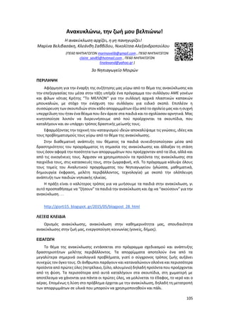105
Ανακυκλώνω, την ζωή μου βελτιώνω!
Η ανακύκλωση αρχίζει, η γη πανηγυρίζει!
Μαρίνα Βελιβασάκη, Κλεάνθη Σαββίδου, Νικολίτσα Αλεξανδροπούλου
(ΠΕ60 ΝΗΠΙΑΓΩΓΩΝ marinavelib@gmail.com , ΠΕ60 ΝΗΠΙΑΓΩΓΩΝ
claire_sav85@hotmail.com , ΠΕ60 ΝΗΠΙΑΓΩΓΩΝ
linalexand@yahoo.gr )
3ο Νηπιαγωγείο Μοιρών
ΠΕΡΙΛΗΨΗ
Αφόρμηση για την έναρξη της συζήτησης μας γύρω από το θέμα της ανακύκλωσης και
την επεξεργασίας του μέσα στην τάξη υπήρξε ένα πρόγραμμα του συλλόγου ΑΜΕ γονέων
και φίλων νότιας Κρήτης ‘’Το ΜΕΛΛΟΝ’’ για την συλλογή αρχικά πλαστικών καπακιών
μπουκαλιών, με στόχο την ενίσχυση του συλλόγου για ειδικό σκοπό. Επιπλέον η
συσσώρευση των σκουπιδιών στον κάδο απορριμμάτων έξω από το σχολείο μας και η συχνή
υπερχείλιση του ήταν ένα θέαμα που δεν άρεσε στα παιδιά και το σχολίασαν αρνητικά. Μας
κινητοποίησε λοιπόν να διερευνήσουμε από πού προέρχονται τα σκουπίδια, που
καταλήγουν και αν υπάρχει τρόπος δραστικής μείωσής τους.
Εφαρμόζοντας την τεχνική του καταιγισμού ιδεών αποκαλύψαμε τις γνώσεις, ιδέες και
τους προβληματισμούς τους γύρω από το θέμα της ανακύκλωσης.
Στην διαθεματική ανάπτυξη του θέματος τα παιδιά συνειδητοποίησαν μέσα από
δραστηριότητες του προγράμματος τη σημασία της ανακύκλωσης και άλλαξαν τη στάση
τους όσον αφορά την ποσότητα των απορριμμάτων που προέρχονταν από τα ίδια, αλλά και
από τις οικογένειες τους. Άρχισαν να χρησιμοποιούν τα προϊόντα της ανακύκλωσης στα
παιχνίδια τους, στις κατασκευές τους, στην ζωγραφική, κτλ. Το πρόγραμμα κάλυψε όλους
τους τομείς του Αναλυτικού προγράμματος του Νηπιαγωγείου (γλώσσα, μαθηματικά,
δημιουργία έκφραση, μελέτη περιβάλλοντος, τεχνολογία) με σκοπό την ολόπλευρη
ανάπτυξη των παιδιών νηπιακής ηλικίας.
Η πράξη είναι ο καλύτερος τρόπος για να μυήσουμε τα παιδιά στην ανακύκλωση, γι
αυτό προσπαθήσαμε να “ζήσουν” τα παιδιά την ανακύκλωση και όχι να “ακούσουν” για την
ανακύκλωση. . .
http://giorti15. blogspot. gr/2015/05/blogpost_28. html
ΛΕΞΕΙΣ ΚΛΕΙΔΙΑ
Ορισμός ανακύκλωσης, ανακύκλωση στην καθημερινότητα μας, σπουδαιότητα
ανακύκλωσης στην ζωή μας, ενεργοποίηση κοινωνίας (γονείς, δήμος).
ΕΙΣΑΓΩΓΗ
Το θέμα της ανακύκλωσης εντάσσεται στο πρόγραμμα σχεδιασμού και ανάπτυξης
δραστηριοτήτων μελέτης περιβάλλοντος. Τα απορρίμματα αποτελούν ένα από τα
μεγαλύτερα σημερινά οικολογικά προβλήματα, γιατί ο σύγχρονος τρόπος ζωής αυξάνει
συνεχώς τον όγκο τους. Οι άνθρωποι παράγουν και καταναλώνουν ολοένα και περισσότερα
προϊόντα από πρώτες ύλες (πετρέλαιο, ξύλο, αλουμίνιο) δηλαδή προϊόντα που προέρχονται
από τη φύση. Τα περισσότερα από αυτά καταλήγουν στα σκουπίδια, στη χωματερή με
αποτέλεσμα να χάνονται για πάντα οι πρώτες ύλες, να μολύνεται το έδαφος, το νερό και ο
αέρας. Επομένως η λύση στο πρόβλημα έρχεται με την ανακύκλωση, δηλαδή τη μετατροπή
των απορριμμάτων σε υλικά που μπορούν να χρησιμοποιηθούν και πάλι.
 