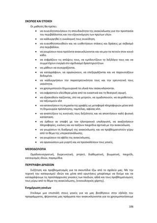 106
ΣΚΟΠΟΣ ΚΑΙ ΣΤΟΧΟΙ
Οι μαθητές θα πρέπει:
 να συνειδητοποιήσουν τη σπουδαιότητα της ανακύκλωσης για την προστασία
του περιβάλλοντος και την εξοικονόμηση των πρώτων υλών.
 να καλλιεργηθεί η οικολογική τους συνείδηση.
 να ευαισθητοποιηθούν και να υιοθετήσουν στάσεις και δράσεις με σεβασμό
στο περιβάλλον.
 να γνωρίσουν ποια προϊόντα ανακυκλώνονται και να μην τα πετούν στον κοινό
κάδο.
 να εκφράζουν τις απόψεις τους, να εμπλουτίζουν το λεξιλόγιο τους και να
συμμετέχουν ενεργά στο σχεδιασμό δραστηριοτήτων.
 να μάθουν να συνεργάζονται.
 να καταγράφουν, να οργανώνουν, να επεξεργάζονται και να παρουσιάζουν
δεδομένα.
 να καλλιεργήσουν την παρατηρητικότητα τους και την ερευνητική τους
ικανότητα.
 να χρησιμοποιούν δημιουργικά τα υλικά που ανακυκλώνονται.
 να εκφραστούν ελεύθερα μέσα από τα εικαστικά και τη θεατρική αγωγή.
 να εξασκηθούν παίζοντας, στο να μετρούν, να ομαδοποιούν, να σειροθετούν,
να ταξινομούν κλπ
 να κατανοήσουν τη σημασία της γραφής ως μεταφορά πληροφοριών μέσα από
τη δημιουργία πρόσκλησης, ταμπέλας, αφίσας κλπ.
 να αναπτύξουν τις κινητικές τους δεξιότητες και να αποκτήσουν καλή φυσική
κατάσταση.
 να έρθουν σε επαφή με τον ηλεκτρονικό υπολογιστή, να αναζητήσουν
πληροφορίες, εικόνες και να παίξουν παιχνίδια σχετικά με την ανακύκλωση.
 να γνωρίσουν τη διαδρομή της ανακύκλωσης και να προβληματιστούν γύρω
από το θέμα της υπερκατανάλωσης.
 να γνωρίσουν τα οφέλη της ανακύκλωσης.
 να οργανώσουν μια γιορτή και να προσκαλέσουν τους γονείς.
ΜΕΘΟΔΟΛΟΓΙΑ
Ομαδοσυνεργατική, διερευνητική, project, διαθεματική, βιωματική, παιχνίδι,
καταιγισμός ιδεών, παραμύθια.
ΠΕΡΙΓΡΑΦΗ ΔΡΑΣΕΩΝ
Συζήτηση και προβληματισμός για τα σκουπίδια έξω από το σχολείο μας. Με την
τεχνική του καταιγισμού ιδεών και μέσα από ερωτήσεις μπορέσαμε να δούμε και να
καταγράψουμε τις προϋπάρχουσες γνώσεις των παιδιών, αλλά και τους προβληματισμούς
τους γύρω από το θέμα της ανακύκλωσης, (εννοιολογικός χάρτης).
Ενημέρωση γονέων
Στείλαμε μια επιστολή στους γονείς για να μας βοηθήσουν στην εξέλιξη του
προγράμματος, φέρνοντας μας πράγματα που ανακυκλώνονται για τα χρησιμοποιήσουμε
 