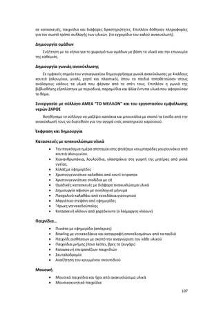 107
σε κατασκευές, παιχνίδια και διάφορες δραστηριότητες. Επιπλέον δόθηκαν πληροφορίες
για τον σωστό τρόπο συλλογής των υλικών. (το εγχειρίδιο του καλού ανακυκλωτή).
Δημιουργία ομάδων
Συζήτηση με τα νήπια για το χωρισμό των ομάδων με βάση το υλικό και την επωνυμία
της καθεμιάς.
Δημιουργία γωνιάς ανακύκλωσης
Σε εμφανές σημείο του νηπιαγωγείου δημιουργήσαμε γωνιά ανακύκλωσης με 4 κάδους
κουτιά (αλουμίνιο, γυαλί, χαρτί και πλαστικό), όπου τα παιδιά τοποθετούσαν στους
ανάλογους κάδους τα υλικά που φέρναν από το σπίτι τους. Επιπλέον η γωνιά της
βιβλιοθήκης εξοπλίστηκε με περιοδικά, παραμύθια και άλλα έντυπα υλικά που αφορούσαν
το θέμα.
Συνεργασία με σύλλογο ΑΜΕΑ “ΤΟ ΜΕΛΛΟΝ” και του εργοστασίου εμφιάλωσης
νερών ΖΑΡΟΣ
Βοηθήσαμε το σύλλογο να μαζέψει καπάκια και μπουκάλια με σκοπό τα έσοδα από την
ανακύκλωσή τους να διατεθούν για την αγορά ενός αναπηρικού καροτσιού.
Έκφραση και δημιουργία
Κατασκευές με ανακυκλώσιμα υλικά
 Την παγκόσμια ημέρα αποταμίευσης φτιάξαμε κουμπαράδες γουρουνάκια από
κουτιά αλουμινίου.
 Χιονανθρωπάκια, λουλούδια, γλαστράκια στη γιορτή της μητέρας από ρολά
υγείας.
 Κολάζ με εφημερίδες
 Χριστουγεννιάτικο καλαθάκι από κουτί τετραπακ
 Χριστουγεννιάτικα στολίδια με cd
 Ομαδικές κατασκευές με διάφορα ανακυκλώσιμα υλικά
 Δημιουργία αφισών με οικολογικό μήνυμα
 Πασχαλινό καλαθάκι από κεσεδάκια γιαουρτιού
 Μαγιάτικο στεφάνι από εφημερίδες
 ‘Ήρωες ντενεκεδούπολης
 Κατασκευή κλόουν από χαρτόκουτο (ο λαίμαργος κλόουν)
Παιχνίδια…
 Πινιάτα με εφημερίδα (απόκριες)
 Bowling με ντενεκεδάκια και καταγραφή αποτελεσμάτων από τα παιδιά
 Παιχνίδι αισθήσεων με σκοπό την αναγνώριση του κάθε υλικού
 Παιχνίδια μνήμης (ποιο λείπει, βρες το ζευγάρι)
 Κατασκευή επιτραπέζιων παιχνιδιών
 Σκυταλοδρομία
 Αναζήτηση του κρυμμένου σκουπιδιού
Μουσική
 Μουσικά παιχνίδια και ήχοι από ανακυκλώσιμα υλικά
 Μουσικοκινητικά παιχνίδια
 