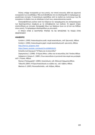 109
Επίσης υπήρχε συνεργασία με τους γονείς, την τοπική κοινωνία, αλλά και αρμονική
συνεργασία των συναδέλφων. Όλα αυτά βοήθησαν στο να ολοκληρωθεί το πρόγραμμα με
μεγαλύτερη επιτυχία. Η ανακύκλωση αγαπήθηκε από τα παιδιά και πιστεύουμε πως θα
συνεχίσουν τη δράση τους σε ολόκληρη τη ζωή τους, ανακυκλώνοντας σωστά.
Ανατροφοδότηση γινόταν κατά την διάρκεια του προγράμματος και αναπροσαρμογή
των δραστηριοτήτων σύμφωνα με τα ενδιαφέροντα των παιδιών. Οι αρχικοί στόχοι
εποπτεύθηκαν με επιτυχία. Καταγραφή όλων των δράσεων έγινε σε cd-rom και δόθηκε
στους γονείς. Το πρόγραμμα ολοκληρώθηκε με μία γιορτή.
Η ΠΡΑΞΗ ΗΤΑΝ Ο ΚΑΛΥΤΕΡΟΣ ΤΡΟΠΟΣ ΓΙΑ ΝΑ ΜΥΗΣΟΥΜΕ ΤΑ ΠΑΙΔΙΑ ΣΤΗΝ
ΑΝΑΚΥΚΛΩΣΗ!
ΑΝΑΦΟΡΕΣ
Condon J. (1992). Ανακυκλωμένο γυαλί. σειρά ανακύκλωση., εκδ. Ερευνητές. Αθήνα.
Condon J. (1992). Ανακυκλωμένο χαρτί. σειρά ανακύκλωση,εκδ. ερευνητές, Αθήνα.
http://herrco. gr/game. html
https://www. youtube. com/watch?v=jUXWKk3JLCU
Εκπαιδευτικό λογισμικό “Ο Πέρης και τα σκουπίδια”
Ζαραμπούκα, Σ. (1998) . Ο Κύριος Μπεν, η Μου και τα σκουπίδια, Εκδ. Πατάκη Αθήνα
Λαζαρίνη Α. Σπύρου Ε. ( 2009 ). Στων σκουπιδιών τη γειτονιά έναν καιρό και μια φορά.
εκδ. Ε. Ρωσση. Αθήνα.
Ναούμ Ε.Παπαμιχαήλ Γ. (2005). Ανακύκλωση. εκδ. Ελληνικά Γράμματα,Αθήνα.
Τόλκα Μ, (2007). Η Κύρια Ανακύκλωση κι οι φίλοι της . εκδ. Λιβάνη. Αθήνα.
Φακίνου Ε. (1997). Ντενεκεδούπολη . εκδ. Κέδρος, Αθήνα.
 