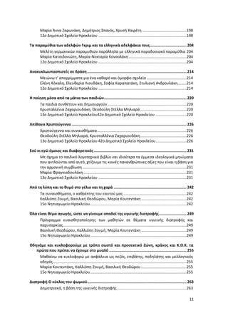 11
Μαρία Άννα Ζαρωνάκη, Δημήτριος Σπανός, Χρυσή Χαιρέτη ........................................198
12ο Δημοτικό Σχολείο Ηρακλείου ................................................................................198
Τα παραμύθια των αδελφών Γκριμ και τα ελληνικά αδελφάκια τους................................. 204
Μελέτη γερμανικών παραμυθιών παράλληλα με ελληνικά παραδοσιακά παραμύθια 204
Μαρία Κατσιδονιώτη, Μαρία-Νεκταρία Κονσολάκη ....................................................204
12ο Δημοτικό Σχολείο Ηρακλείου ................................................................................204
Ανακυκλωυπασπιστές σε δράση.......................................................................................... 214
Μειώνω τ’ απορρίμματα για ένα καθαρό και όμορφο σχολείο ....................................214
Ελένη Κόκαλη, Ελευθερία Λιουδάκη, Σοφία Καραπατάκη, Στυλιανή Ανδρουλάκη........214
12ο Δημοτικό Σχολείο Ηρακλείου ................................................................................214
Η ποίηση μέσα από τα μάτια των παιδιών........................................................................... 220
Τα παιδιά συνθέτουν και δημιουργούν........................................................................220
Κρυσταλλένια Ζαχαριουδάκη, Θεοδούλη Στέλλα Μηλιαρά..........................................220
13ο Δημοτικό Σχολείο Ηρακλείου42ο Δημοτικό Σχολείο Ηρακλείου ............................220
Απίθανα Χριστούγεννα ........................................................................................................ 226
Χριστούγεννα και συναισθήματα.................................................................................226
Θεοδούλη-Στέλλα Μηλιαρά, Κρυσταλλένια Ζαχαριουδάκη..........................................226
13ο Δημοτικό Σχολείο Ηρακλείου 42ο Δημοτικό Σχολείο Ηρακλείου............................226
Εσύ κι εγώ όμοιος και διαφορετικός.................................................................................... 231
Με όχημα το παιδικό λογοτεχνικό βιβλίο και ιδιαίτερα τα έμμεσα ιδεολογικά μηνύματα
που αντλούνται από αυτό, χτίζουμε τις κοινές πανανθρώπινες αξίες που είναι η βάση για
την αρμονική συμβίωση ..............................................................................................231
Μαρία Φραγκιαδουλάκη .............................................................................................231
13ο Δημοτικό Σχολείο Ηρακλείου ................................................................................231
Από τη λύπη και το θυμό στο γέλιο και τη χαρά .................................................................. 242
Τα συναισθήματα, ο καθρέπτης του εαυτού μας .........................................................242
Καλλιόπη Ζουμή, Βασιλική Θεοδώρου, Μαρία Κουτεντάκη .........................................242
15ο Νηπιαγωγείο Ηρακλείου.......................................................................................242
Όλα είναι θέμα αγωγής, ώστε να γίνουμε οπαδοί της υγιεινής διατροφής......................... 249
Πρόγραμμα ευαισθητοποίησης των μαθητών σε θέματα υγιεινής διατροφής και
παχυσαρκίας................................................................................................................249
Βασιλική Θεοδώρου, Καλλιόπη Ζουμή, Μαρία Κουτεντάκη .........................................249
15ο Νηπιαγωγείο Ηρακλείου.......................................................................................249
Οδηγάμε και κυκλοφορούμε με τρόπο σωστό και προσεκτικό Ζώνη, κράνος και Κ.Ο.Κ. τα
πρώτα που πρέπει να έχουμε στο μυαλό ...................................................................... 255
Μαθαίνω να κυκλοφορώ με ασφάλεια ως πεζός, επιβάτης, ποδηλάτης και μελλοντικός
οδηγός.........................................................................................................................255
Μαρία Κουτεντάκη, Καλλιόπη Ζουμή, Βασιλική Θεοδώρου .........................................255
15ο Νηπιαγωγείο Ηρακλείου.......................................................................................255
Διατροφή-Ο κύκλος του ψωμιού.......................................................................................... 263
Δημητριακά, η βάση της υγιεινής διατροφής...............................................................263
 
