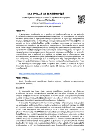 110
Μια αγκαλιά για τα παιδιά Ρομά
Σεβασμός και αποδοχή των παιδιών Ρομά στο νηπιαγωγείο
Πετρούλα Ματζαρίδου
(ΠΕ60 ΝΗΠΙΑΓΩΓΩΝ petriliana@hotmail.gr )
3ο Νηπιαγωγείο Νέας Αλικαρνασσού
ΠΕΡΙΛΗΨΗ
H κατανόηση, ο σεβασμός και η αποδοχή της διαφορετικότητας με την ανάπτυξη
θετικών στάσεων και συμπεριφορών κρίθηκε αναγκαία για την ομαλή ένταξη των παιδιών
Ρομά που φοιτούν στο 3ο Νηπιαγωγείο Νέας Αλικαρνασσού. Η δημιουργία περιβάλλοντος
στη σχολική τάξη στο οποίο τα παιδιά Ρομά και οι γονείς τους να αισθάνονται ασφάλεια και
ισοτιμία και ότι το σχολείο λαμβάνει υπόψη τις ανάγκες τους, έφερε στο προσκήνιο την
οργάνωση και υλοποίηση του καινοτόμου προγράμματος “Μια αγκαλιά για τα παιδιά
Ρομά”. Μέσω της βιωματικής διαθεματικής προσέγγισης οργανώθηκαν δραστηριότητες για
την ανάπτυξη και εδραίωση σχέσεων συνεργασίας και επικοινωνίας μεταξύ των νηπίων και
των γονέων τους που προέρχονται από διαφορετικό πολιτισμικό υπόβαθρο, την ανάπτυξη
ενσυναίσθησης και το σεβασμό στις απόψεις ,τις ανάγκες και τις ιδιαιτερότητες των
συμμαθητών τους, την καταπολέμηση προκαταλήψεων και την εξάλειψη του ρατσισμού και
των διακρίσεων, την ανακάλυψη των πλεονεκτημάτων της διαφορετικότητας και την
ενθάρρυνση προβολής της ταυτότητας , της γλώσσας και του πολιτισμού των παιδιών Ρομά.
Το πρόγραμμα υλοποιήθηκε κατά το σχολικό έτος 201415 με διάρκεια 4 μηνών.
Συμμετείχε ένα μεικτό τμήμα με συνολικό αριθμό 18 παιδιών υπό την καθοδήγηση 1
εκπαιδευτικού.
http://giorti15.blogspot.gr/2015/05/blogpost_53.html
ΛΕΞΕΙΣ ΚΛΕΙΔΙΑ
Ρομά, διαπολιτισμική εκπαίδευση, διαφορετικότητα, εξάλειψη προκαταλήψεων,
συνεργασία, αποδοχή
ΕΙΣΑΓΩΓΗ
Ο πολιτισμός των Ρομά είναι γεμάτος παραδόσεις, συνήθειες, με ιδιαίτερες
πεποιθήσεις και αρχές. Είναι κατά βάση νομαδικός λαός με ινδική καταγωγή και η πρώτη
ιστορική αναφορά γίνεται από τον Ηρόδοτο. Η γλώσσα ρομανί είναι μια ινδοευρωπαϊκή
γλώσσα, που συγγενεύει με διάφορες διαλέκτους της Ινδίας. Η απουσία γραπτής γλώσσας
δημιουργεί δυσκολία στην καταγραφή του γλωσσικού ιδιώματος.
Η ονομασία Ρομά σημαίνει στη γλώσσα τους, άντρας – άνθρωπος, ενώ είναι γνωστοί
και ως τσιγγάνοι ή αθίγγανοι. Πιστεύεται ότι μετανάστευσαν από την Ινδία γύρω στο 1.000
μ.Χ., έφτασαν μέχρι την Ευρώπη και αργότερα στην Αμερική. Ο πληθυσμός τους κυμαίνεται
μεταξύ 12 εκ. παγκοσμίως, από τους οποίους 8 με 10 εκ. είναι στην Ευρώπη και 120250
χιλιάδες στη χώρα μας. Στην Ελλάδα διακρίνουμε δύο ομάδες Ρομά, τους μετακινούμενους
ή νομάδες και τους εγκατεστημένους που κατοικούν σε καταυλισμούς ή συνοικίες κοντά σε
μεγάλες πόλεις. Ασχολούνται κυρίως με το εμπόριο και τη μουσική. Η καταγωγή και η
μακρινή διαδρομή τους διαφαίνεται στη σημαία τους, όπου το κύριο χαρακτηριστικό της
είναι το δεκαεξάκτινο τσάκρα, που συμβολίζει τη φωτιά, ενώ τα χρώματα μπλε και πράσινο
συμβολίζουν τον ουρανό και τη γη αντίστοιχα. Κατοχυρώθηκε ως το διεθνές τους σύμβολο
στις 8 Απριλίου το 1971 στο Λονδίνο και αυτή η μέρα θεσμοθετήθηκε ως Παγκόσμια Ημέρα
 