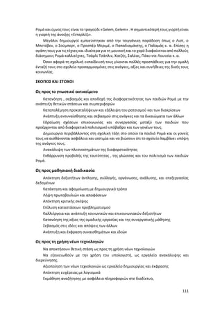 111
Ρομά και ύμνος τους είναι το τραγούδι «Gelem, Gelem» . Η σημαντικότερή τους γιορτή είναι
η γιορτή της άνοιξης «Εντερλέζι».
Μεγάλοι δημιουργοί εμπνεύστηκαν από την τσιγγάνικη παράδοση όπως ο Λιστ, ο
Μπετόβεν, ο Σούμπερτ, ο Προσπέρ Μεριμέ, ο Παπαδιαμάντης, ο Παλαμάς κ. α. Επίσης η
αγάπη τους για τις τέχνες και ιδιαίτερα για τη μουσική και το χορό διαφαίνεται από πολλούς
διάσημους Ρομά καλλιτέχνες, Τσάρλι Τσάπλιν, Χατζής, Σαλέας, Πάκο ντε Λουτσία κ. α.
Όσον αφορά τη σχολική εκπαίδευσή τους γίνονται πολλές προσπάθειες για την ομαλή
ένταξή τους στο σχολείο προσαρμοσμένες στις ανάγκες, αξίες και συνήθειες της δικής τους
κοινωνίας.
ΣΚΟΠΟΣ ΚΑΙ ΣΤΟΧΟΙ
Ως προς το γνωστικό αντικείμενο
Κατανόηση , σεβασμός και αποδοχή της διαφορετικότητας των παιδιών Ρομά με την
ανάπτυξη θετικών στάσεων και συμπεριφορών
Καταπολέμηση προκαταλήψεων και εξάλειψη του ρατσισμού και των διακρίσεων
Ανάπτυξη ενσυναίσθησης και σεβασμού στις ανάγκες και τα δικαιώματα των άλλων
Εδραίωση σχέσεων επικοινωνίας και συνεργασίας μεταξύ των παιδιών που
προέρχονται από διαφορετικό πολιτισμικό υπόβαθρο και των γονέων τους.
Δημιουργία περιβάλλοντος στη σχολική τάξη στο οποίο τα παιδιά Ρομά και οι γονείς
τους να αισθάνονται ασφάλεια και ισοτιμία και να βιώσουν ότι το σχολείο λαμβάνει υπόψη
της ανάγκες τους.
Ανακάλυψη των πλεονεκτημάτων της διαφορετικότητας
Ενθάρρυνση προβολής της ταυτότητας , της γλώσσας και του πολιτισμό των παιδιών
Ρομά.
Ως προς μαθησιακή διαδικασία
Απόκτηση δεξιοτήτων άντλησης, συλλογής, οργάνωσης, ανάλυσης, και επεξεργασίας
δεδομένων
Κατάκτηση και αφομοίωση με δημιουργικό τρόπο
Λήψη πρωτοβουλιών και αποφάσεων
Απόκτηση κριτικής σκέψης
Επίλυση καταστάσεων προβληματισμού
Καλλιέργεια και ανάπτυξη κοινωνικών και επικοινωνιακών δεξιοτήτων
Κατανόηση της αξίας της ομαδικής εργασίας και της συνεργατικής μάθησης
Σεβασμός στις ιδέες και απόψεις των άλλων
Ανάπτυξη και έκφραση συναισθημάτων και ιδεών
Ως προς τη χρήση νέων τεχνολογιών
Να αποκτήσουν θετική στάση ως προς τη χρήση νέων τεχνολογιών
Να εξοικειωθούν με την χρήση του υπολογιστή, ως εργαλείο ανακάλυψης και
διερεύνησης.
Αξιοποίηση των νέων τεχνολογιών ως εργαλείο δημιουργίας και έκφρασης
Απόκτηση ευχέρειας με λογισμικά
Εκμάθηση αναζήτησης με ασφάλεια πληροφοριών στο διαδίκτυο,
 